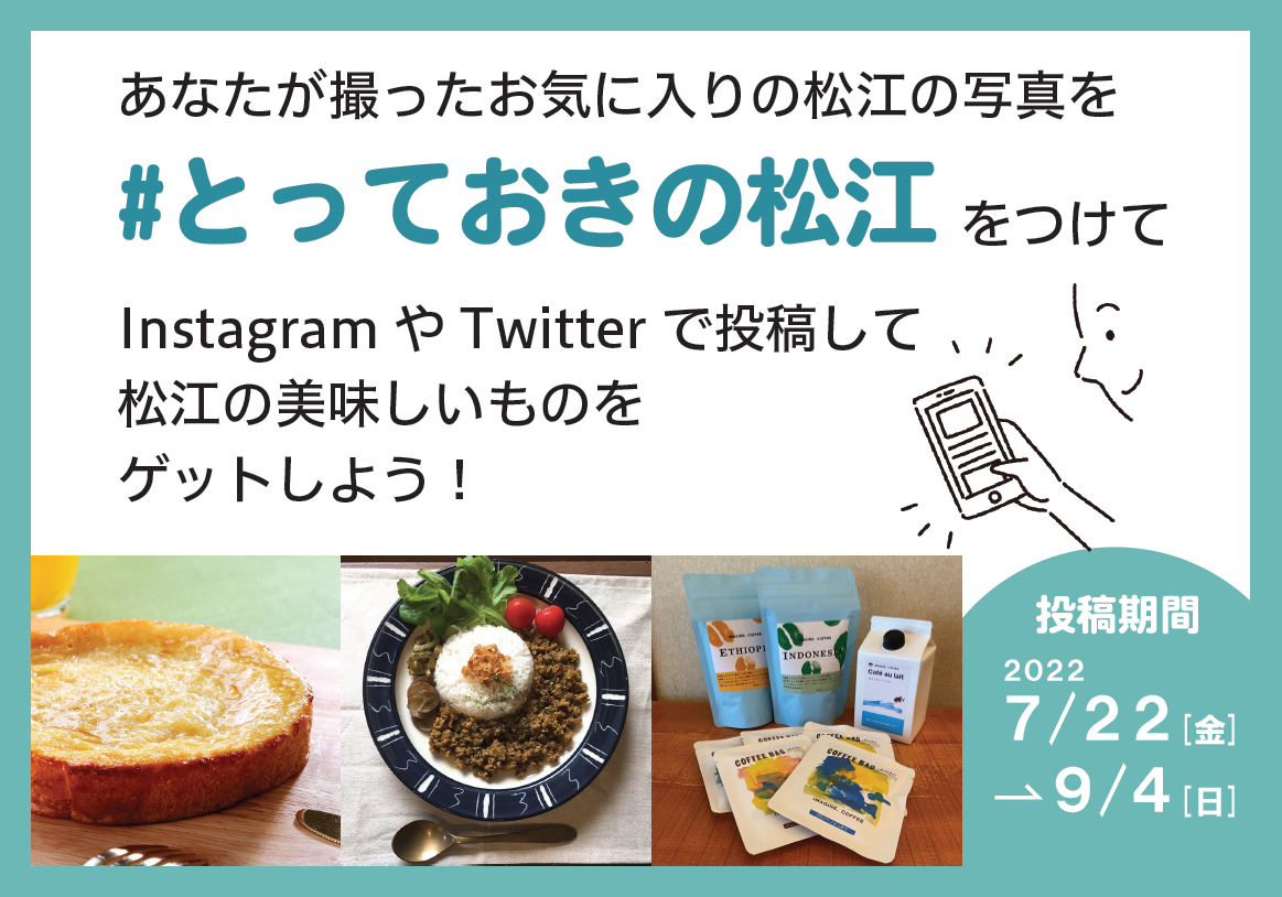 あなたが撮ったお気に入りの松江の写真を 「#とっておきの松江」をつけて InstagramやTwitterで投稿して 松江の美味しいものをGETしよう！  投稿期間／2022年7月22日(金)～9月4日(日)